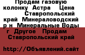 Продам газовую колонку «Астра» › Цена ­ 2 000 - Ставропольский край, Минераловодский р-н, Минеральные Воды г. Другое » Продам   . Ставропольский край